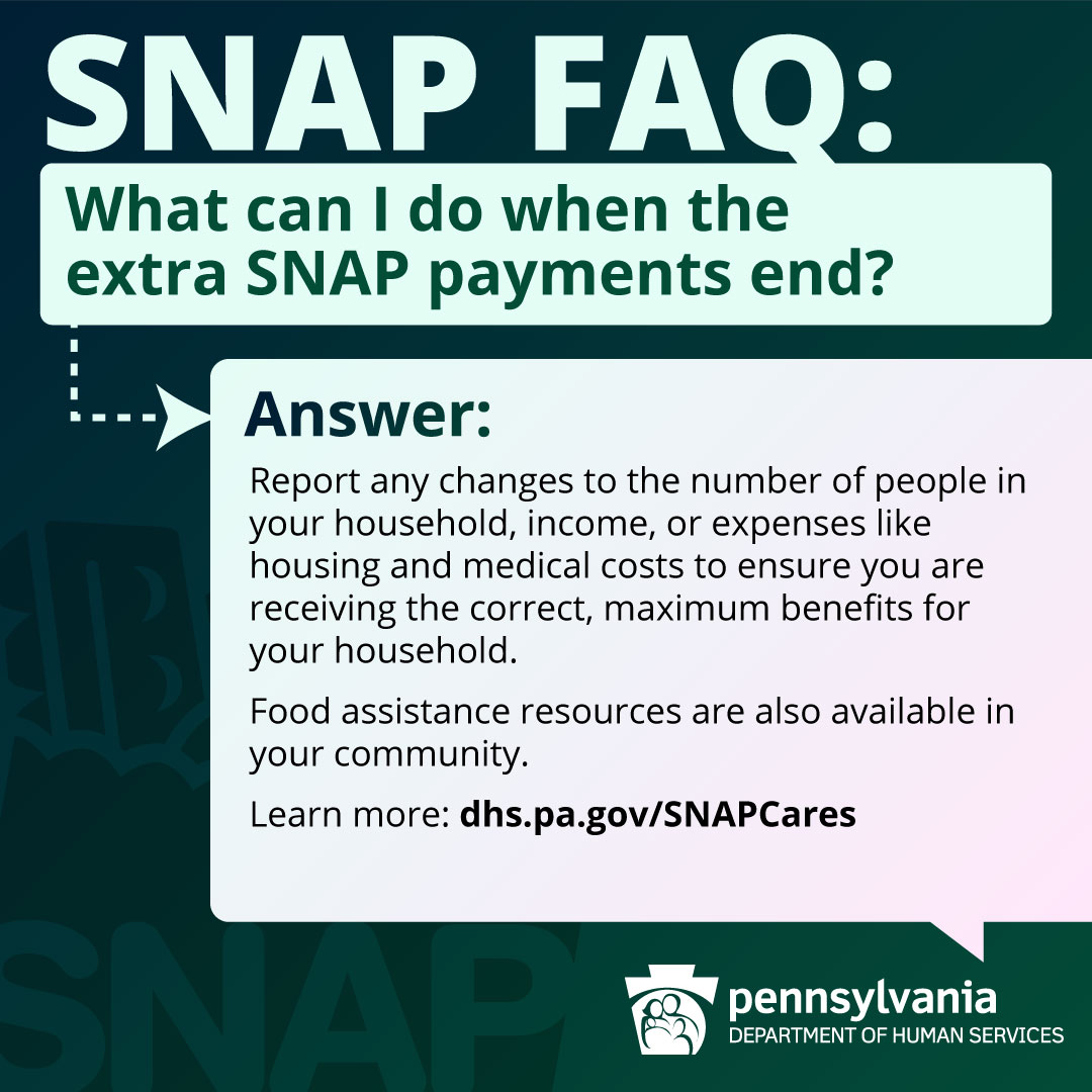 SNAP FAQ: What can I do when the extra SNAP payments end? ANSWER: Report any changes to the number of people in your household, income, or expenses like housing and medical costs to ensure you are receiving the correct, maximum benefits for your household. Food assistance resources are also available in your community. Learn more: dhs.pa.gov/SNAPCares